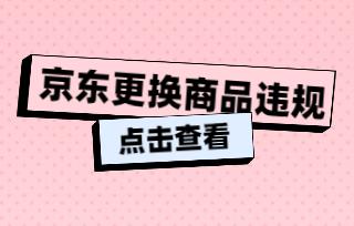 京東更換商品違規(guī)是什么?如何規(guī)避違規(guī)風(fēng)險?